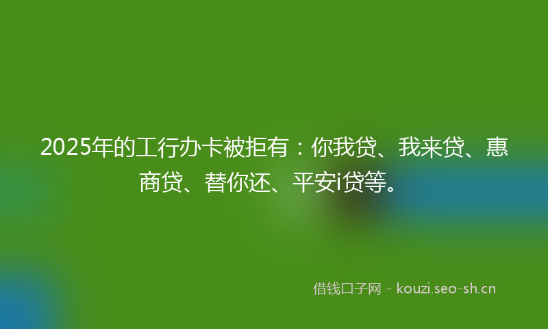 2025年的工行办卡被拒有：你我贷、我来贷、惠商贷、替你还、平安i贷等。