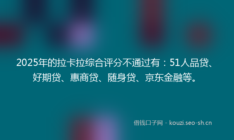 2025年的拉卡拉综合评分不通过有：51人品贷、好期贷、惠商贷、随身贷、京东金融等。