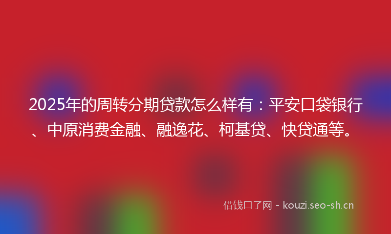 2025年的周转分期贷款怎么样有：平安口袋银行、中原消费金融、融逸花、柯基贷、快贷通等。