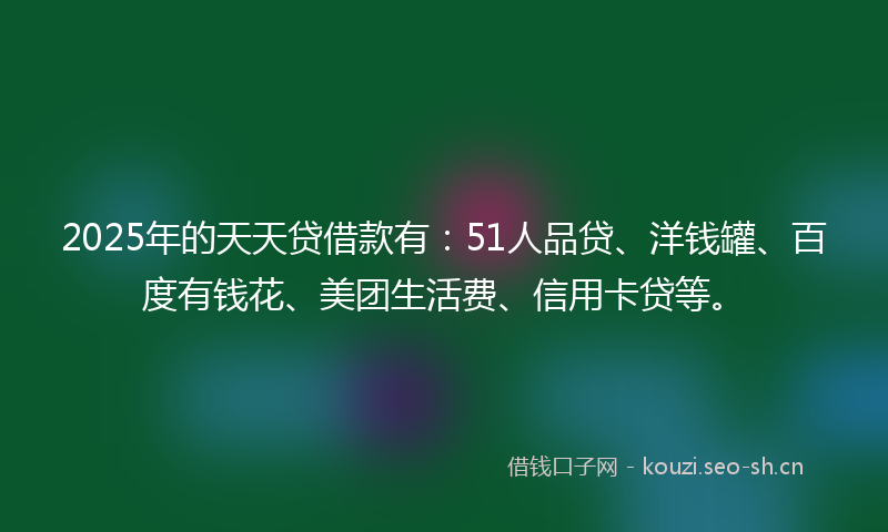2025年的天天贷借款有：51人品贷、洋钱罐、百度有钱花、美团生活费、信用卡贷等。