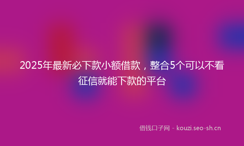 2025年最新必下款小额借款，整合5个可以不看征信就能下款的平台