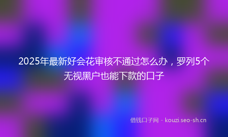 2025年最新好会花审核不通过怎么办，罗列5个无视黑户也能下款的口子