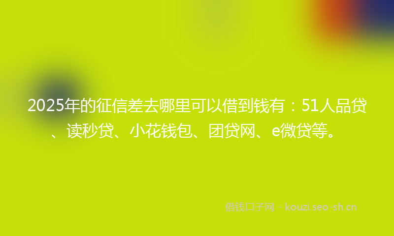 2025年的征信差去哪里可以借到钱有：51人品贷、读秒贷、小花钱包、团贷网、e微贷等。