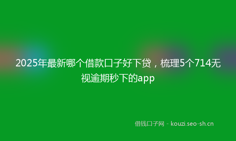 2025年最新哪个借款口子好下贷，梳理5个714无视逾期秒下的app