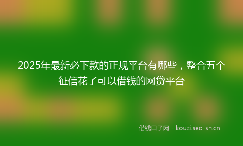 2025年最新必下款的正规平台有哪些，整合五个征信花了可以借钱的网贷平台