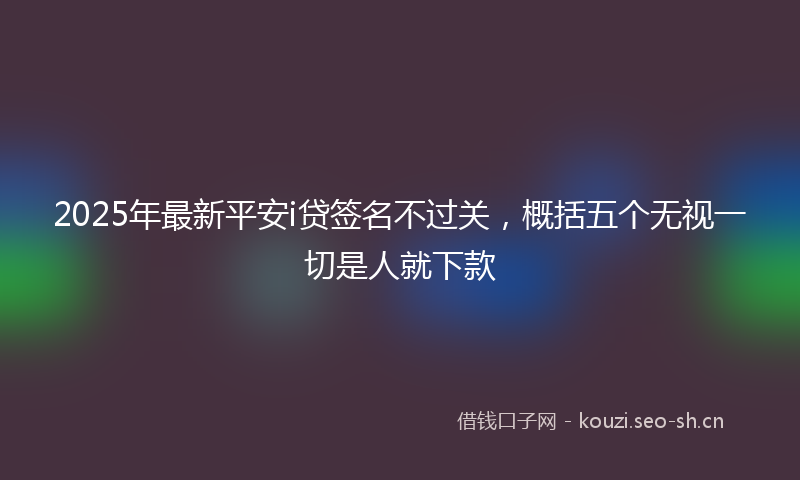 2025年最新平安i贷签名不过关，概括五个无视一切是人就下款