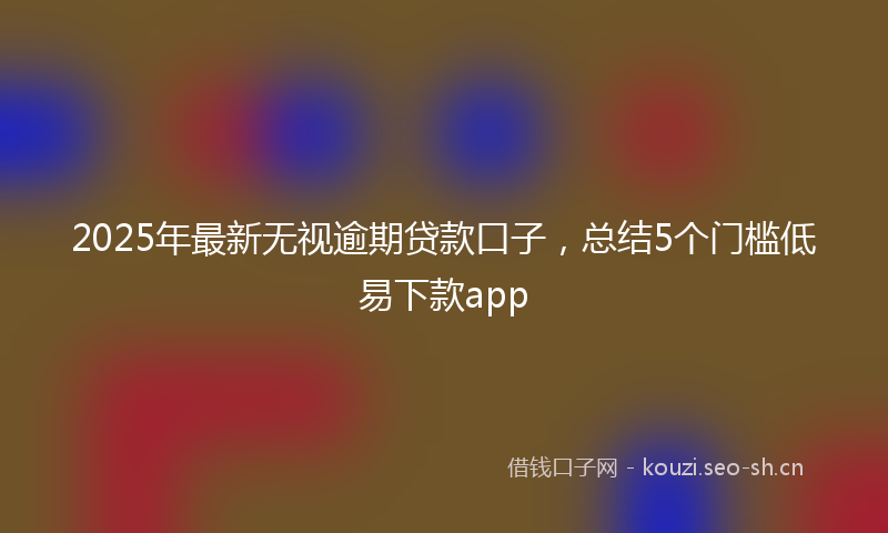 2025年最新无视逾期贷款口子，总结5个门槛低易下款app