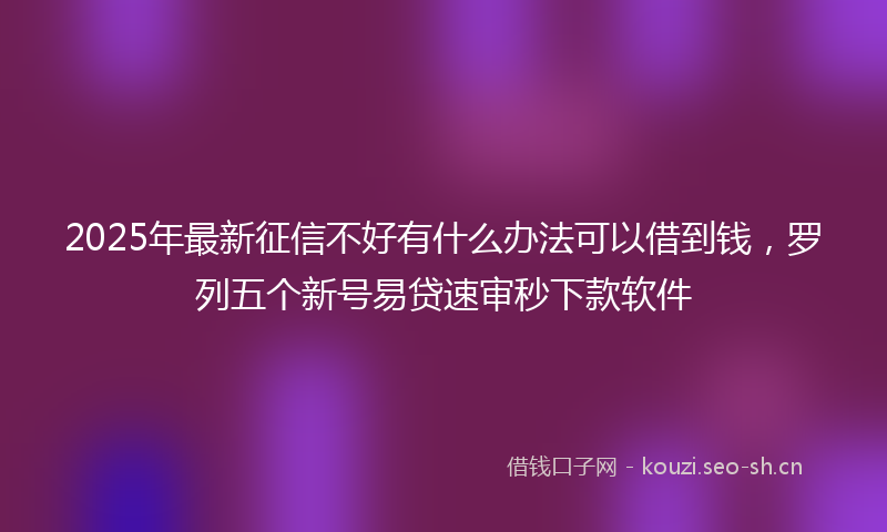 2025年最新征信不好有什么办法可以借到钱，罗列五个新号易贷速审秒下款软件
