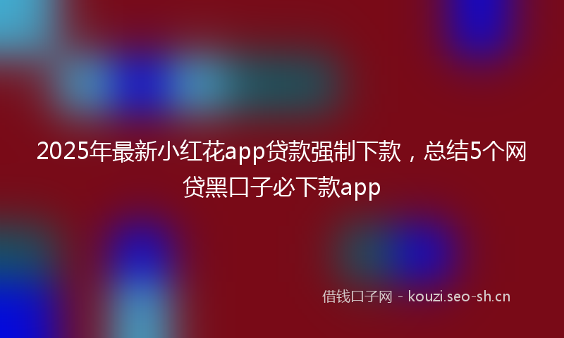 2025年最新小红花app贷款强制下款，总结5个网贷黑口子必下款app