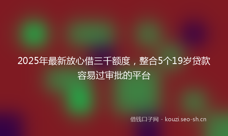 2025年最新放心借三千额度，整合5个19岁贷款容易过审批的平台