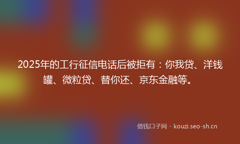 2025年的工行征信电话后被拒有：你我贷、洋钱罐、微粒贷、替你还、京东金融等。