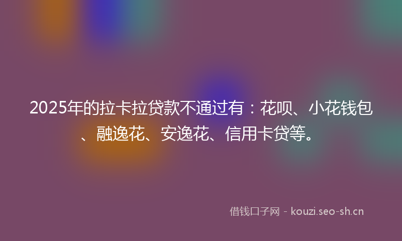 2025年的拉卡拉贷款不通过有：花呗、小花钱包、融逸花、安逸花、信用卡贷等。