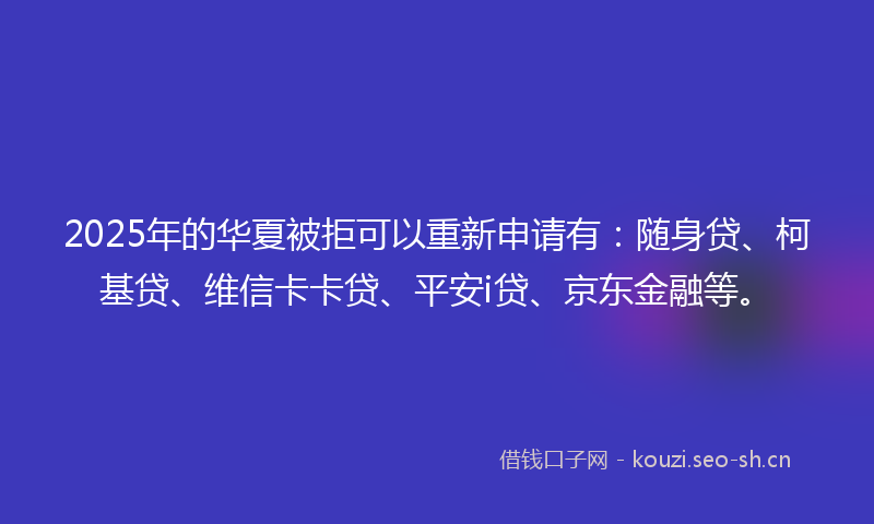 2025年的华夏被拒可以重新申请有：随身贷、柯基贷、维信卡卡贷、平安i贷、京东金融等。