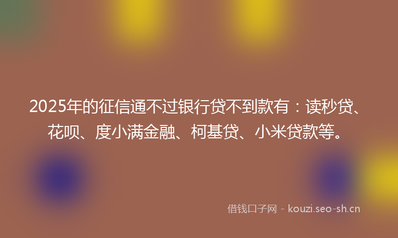 2025年的征信通不过银行贷不到款有：读秒贷、花呗、度小满金融、柯基贷、小米贷款等。