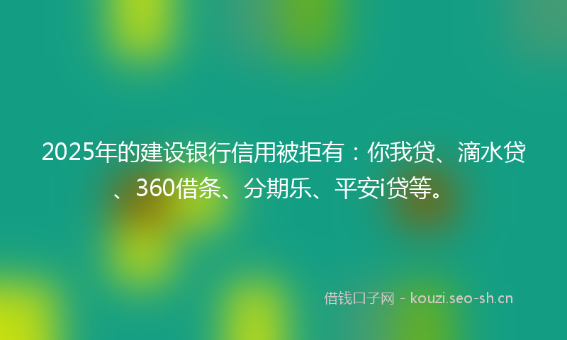 2025年的建设银行信用被拒有：你我贷、滴水贷、360借条、分期乐、平安i贷等。