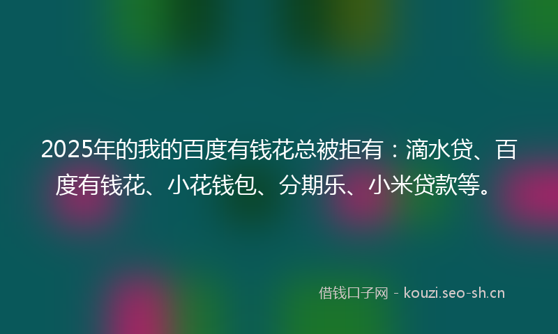2025年的我的百度有钱花总被拒有：滴水贷、百度有钱花、小花钱包、分期乐、小米贷款等。