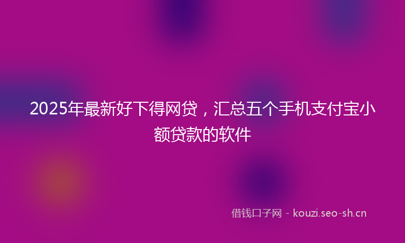 2025年最新好下得网贷，汇总五个手机支付宝小额贷款的软件