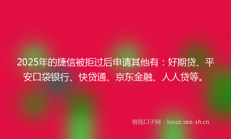 2025年的捷信被拒过后申请其他有：好期贷、平安口袋银行、快贷通、京东金融、人人贷等。