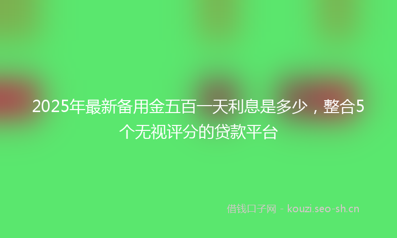 2025年最新备用金五百一天利息是多少，整合5个无视评分的贷款平台