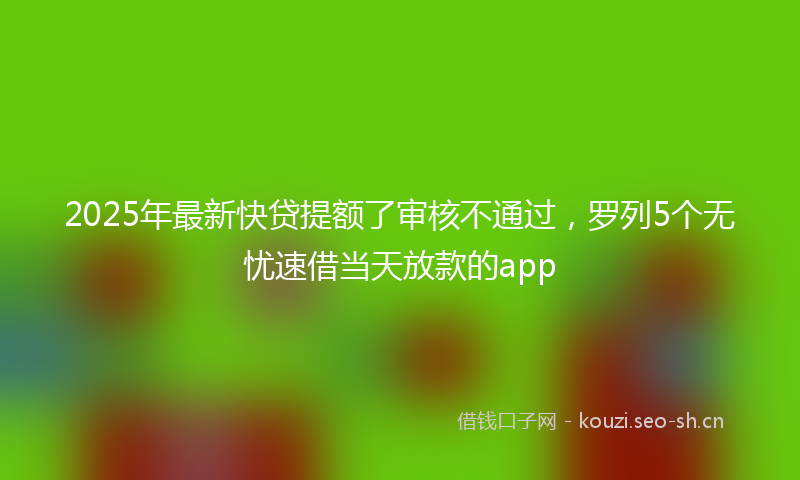 2025年最新快贷提额了审核不通过，罗列5个无忧速借当天放款的app