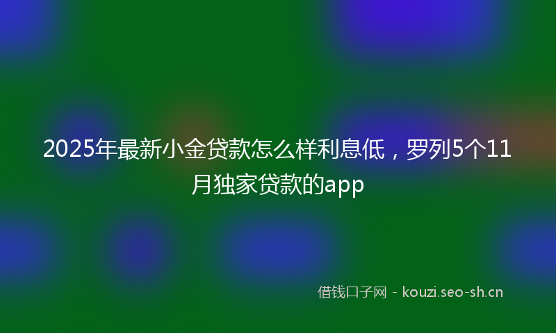 2025年最新小金贷款怎么样利息低，罗列5个11月独家贷款的app
