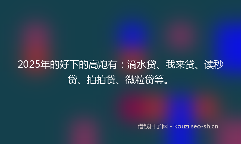 2025年的好下的高炮有：滴水贷、我来贷、读秒贷、拍拍贷、微粒贷等。