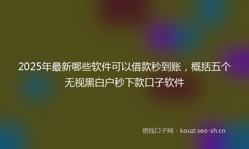 2025年最新哪些软件可以借款秒到账，概括五个无视黑白户秒下款口子软件