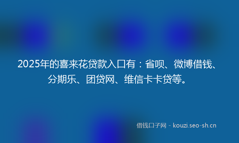 2025年的喜来花贷款入口有：省呗、微博借钱、分期乐、团贷网、维信卡卡贷等。