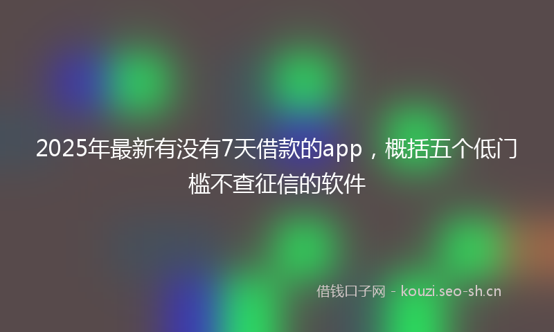 2025年最新有没有7天借款的app，概括五个低门槛不查征信的软件