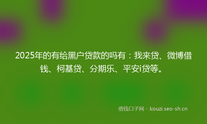 2025年的有给黑户贷款的吗有：我来贷、微博借钱、柯基贷、分期乐、平安i贷等。
