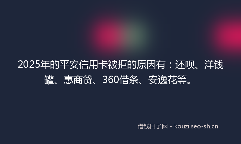 2025年的平安信用卡被拒的原因有：还呗、洋钱罐、惠商贷、360借条、安逸花等。