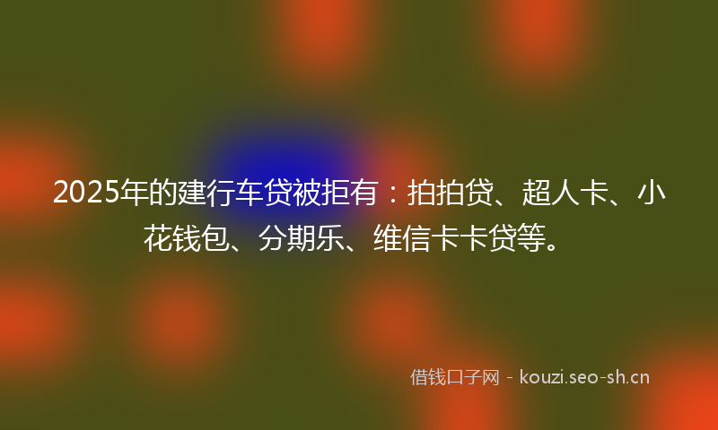 2025年的建行车贷被拒有：拍拍贷、超人卡、小花钱包、分期乐、维信卡卡贷等。