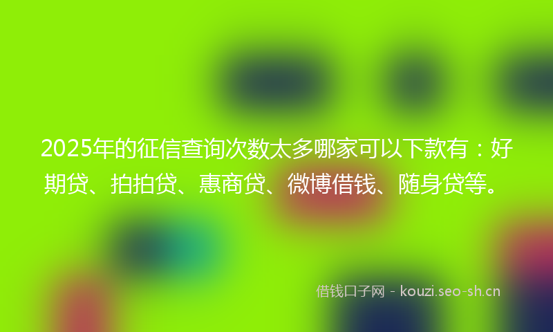 2025年的征信查询次数太多哪家可以下款有：好期贷、拍拍贷、惠商贷、微博借钱、随身贷等。