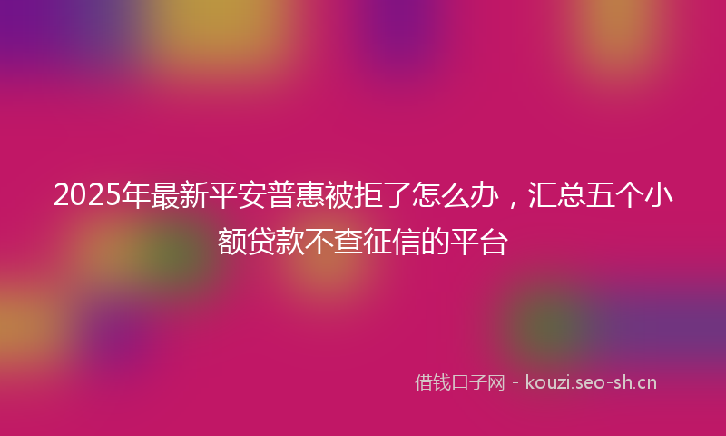 2025年最新平安普惠被拒了怎么办，汇总五个小额贷款不查征信的平台