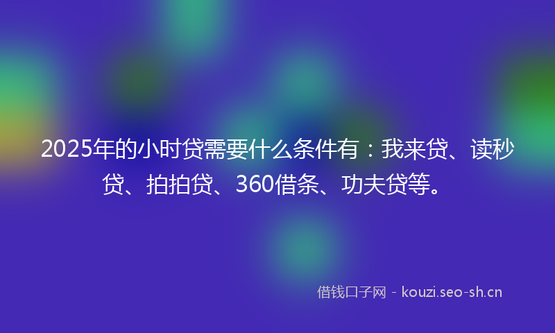 2025年的小时贷需要什么条件有：我来贷、读秒贷、拍拍贷、360借条、功夫贷等。