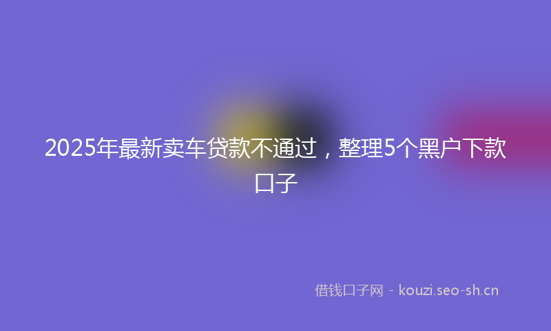 2025年最新卖车贷款不通过，整理5个黑户下款口子