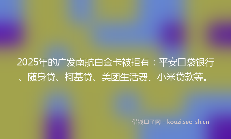 2025年的广发南航白金卡被拒有：平安口袋银行、随身贷、柯基贷、美团生活费、小米贷款等。