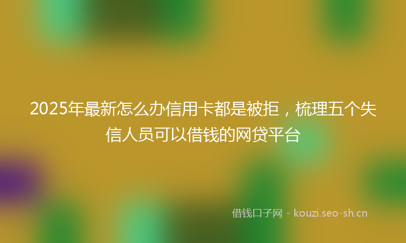 2025年最新怎么办信用卡都是被拒，梳理五个失信人员可以借钱的网贷平台