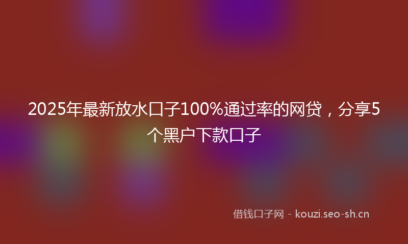 2025年最新放水口子100%通过率的网贷，分享5个黑户下款口子