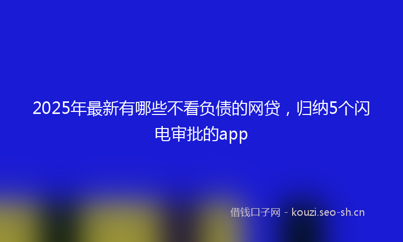 2025年最新有哪些不看负债的网贷，归纳5个闪电审批的app
