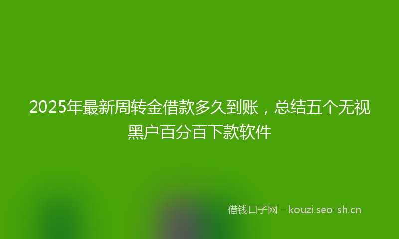 2025年最新周转金借款多久到账,总结五个无视黑户百分百下款软件