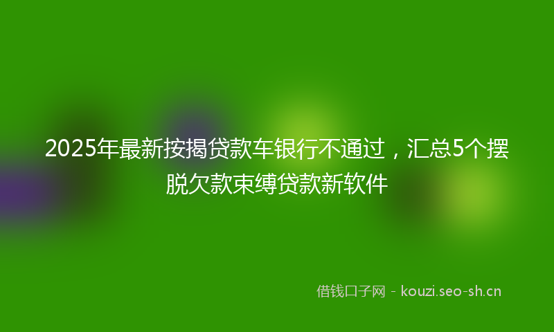 2025年最新按揭贷款车银行不通过，汇总5个摆脱欠款束缚贷款新软件