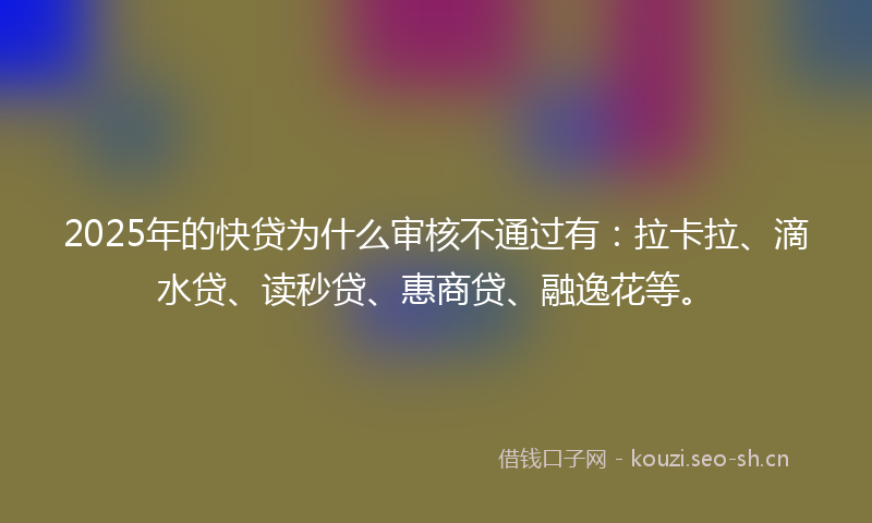 2025年的快贷为什么审核不通过有：拉卡拉、滴水贷、读秒贷、惠商贷、融逸花等。