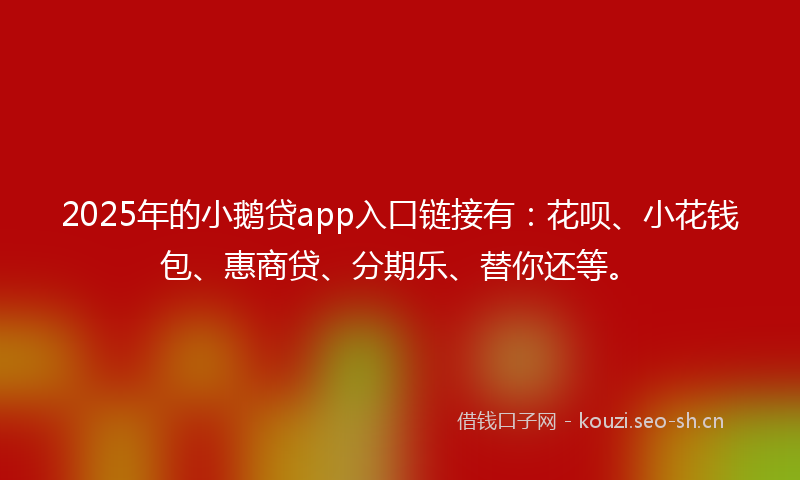 2025年的小鹅贷app入口链接有：花呗、小花钱包、惠商贷、分期乐、替你还等。