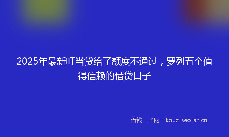 2025年最新叮当贷给了额度不通过，罗列五个值得信赖的借贷口子