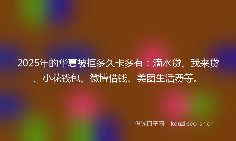 2025年的华夏被拒多久卡多有：滴水贷、我来贷、小花钱包、微博借钱、美团生活费等。
