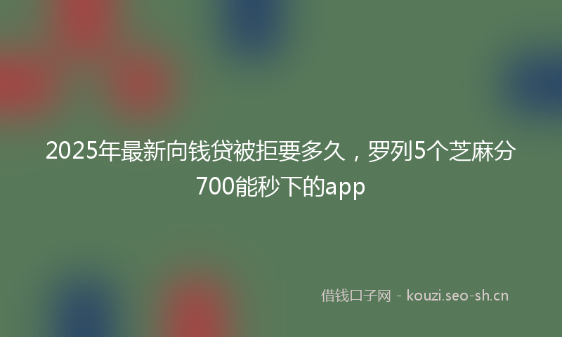 2025年最新向钱贷被拒要多久,罗列5个芝麻分700能秒下的app