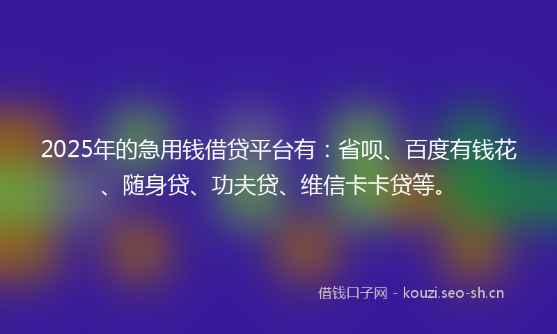 2025年的急用钱借贷平台有：省呗、百度有钱花、随身贷、功夫贷、维信卡卡贷等。
