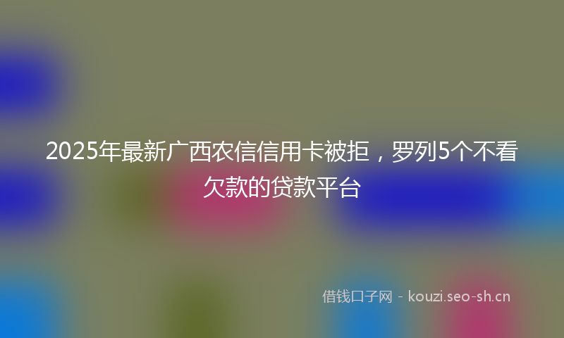 2025年最新广西农信信用卡被拒，罗列5个不看欠款的贷款平台