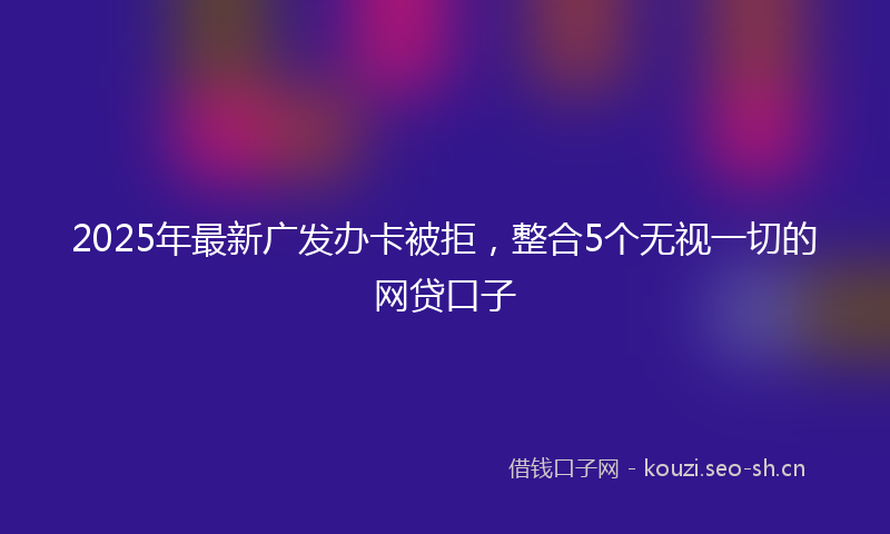 2025年最新广发办卡被拒，整合5个无视一切的网贷口子